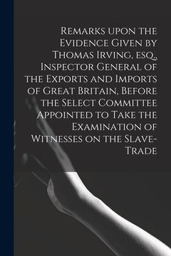 portada Remarks Upon the Evidence Given by Thomas Irving, Esq., Inspector General of the Exports and Imports of Great Britain, Before the Select Committee App (en Inglés)