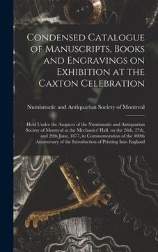 portada Condensed Catalogue of Manuscripts, Books and Engravings on Exhibition at the Caxton Celebration [microform]: Held Under the Auspices of the Numismati (en Inglés)
