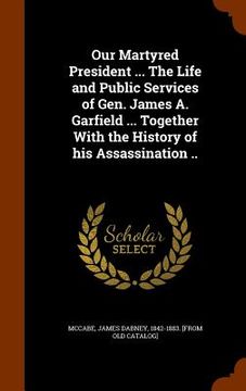 portada Our Martyred President ... The Life and Public Services of Gen. James A. Garfield ... Together With the History of his Assassination .. (en Inglés)