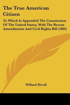 portada the true american citizen: to which is appended the constitution of the united states, with the recent amendments and civil rights bill (1866) (en Inglés)