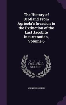 portada The History of Scotland From Agricola's Invasion to the Extinction of the Last Jacobite Insurrenction, Volume 6 (en Inglés)