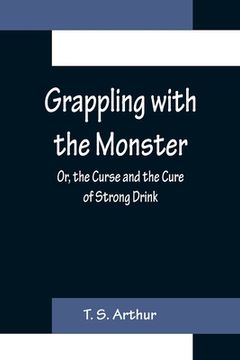 portada Grappling with the Monster; Or, the Curse and the Cure of Strong Drink (en Inglés)