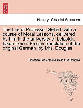 portada the life of professor gellert; with a course of moral lessons, delivered by him in the university of leipsick; taken from a french translation of the (en Inglés)