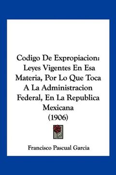 portada Codigo de Expropiacion: Leyes Vigentes en esa Materia, por lo que Toca a la Administracion Federal, en la Republica Mexicana (1906) (in Spanish)