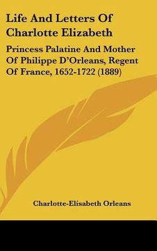 portada life and letters of charlotte elizabeth: princess palatine and mother of philippe d'orleans, regent of france, 1652-1722 (1889) (in English)