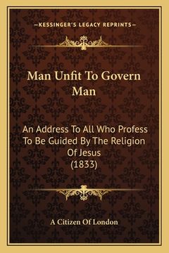 portada Man Unfit To Govern Man: An Address To All Who Profess To Be Guided By The Religion Of Jesus (1833)