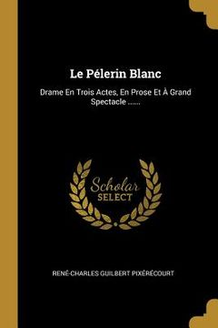 portada Le Pélerin Blanc: Drame En Trois Actes, En Prose Et À Grand Spectacle ...... (en Francés)