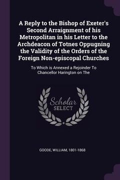 portada A Reply to the Bishop of Exeter's Second Arraignment of his Metropolitan in his Letter to the Archdeacon of Totnes Oppugning the Validity of the Order (en Inglés)