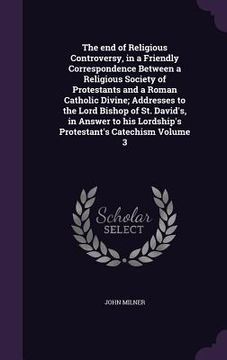 portada The end of Religious Controversy, in a Friendly Correspondence Between a Religious Society of Protestants and a Roman Catholic Divine; Addresses to th
