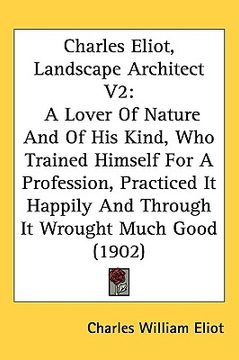 portada charles eliot, landscape architect v2: a lover of nature and of his kind, who trained himself for a profession, practiced it happily and through it wr (en Inglés)