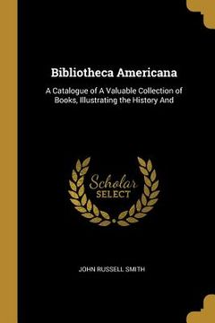 portada Bibliotheca Americana: A Catalogue of A Valuable Collection of Books, Illustrating the History And (en Inglés)