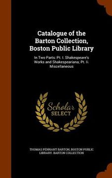 portada Catalogue of the Barton Collection, Boston Public Library: In Two Parts: Pt. I. Shakespeare's Works and Shakespeariana; Pt. Ii. Miscellaneous