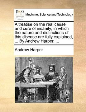 portada a treatise on the real cause and cure of insanity; in which the nature and distinctions of this disease are fully explained, ... by andrew harper, . (in English)