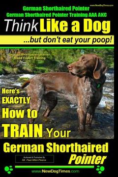 portada German Shorthaired Pointer, German Shorthaired Pointer Training AAA AKC: Think Like a Dog, but Don't Eat Your Poop! German Shorthaired Pointer Breed E (en Inglés)