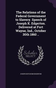 portada The Relations of the Federal Government to Slavery. Speech of Joseph K. Edgerton. Delivered at Fort Wayne, Ind., October 30th 1860 ..