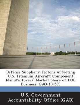portada Defense Suppliers: Factors Affecting U.S. Titanium Aircraft Component Manufacturers' Market Share of Dod Business: Gao-13-539 (en Inglés)