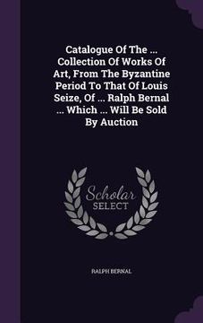portada Catalogue Of The ... Collection Of Works Of Art, From The Byzantine Period To That Of Louis Seize, Of ... Ralph Bernal ... Which ... Will Be Sold By A (en Inglés)
