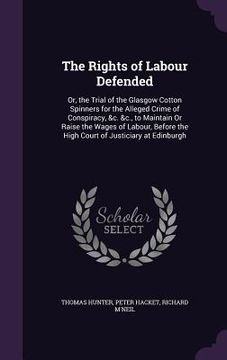 portada The Rights of Labour Defended: Or, the Trial of the Glasgow Cotton Spinners for the Alleged Crime of Conspiracy, &c. &c., to Maintain Or Raise the Wa (in English)