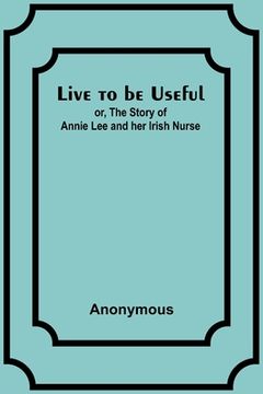portada Live to be Useful: or, The Story of Annie Lee and her Irish Nurse