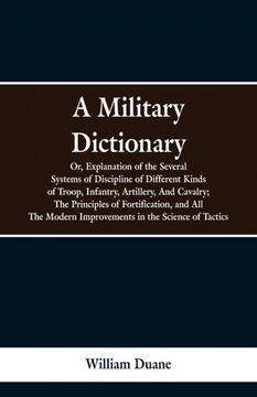 portada A Military Dictionary, or, Explanation of the Several Systems of Discipline of Different Kinds of Troop,Infantry, Artillery, and Cavalry; The Principles of Fortification, and all the Modern Improvements in the Science of Tactics. (en Inglés)