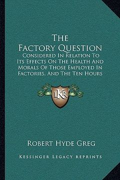 portada the factory question: considered in relation to its effects on the health and morals of those employed in factories, and the ten hours bill (en Inglés)