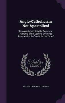 portada Anglo-Catholicism Not Apostolical: Being an Inquiry Into the Scriptural Authority of the Leading Doctrines Advocated in the 'tracts for the Times' (en Inglés)