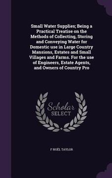 portada Small Water Supplies; Being a Practical Treatise on the Methods of Collecting, Storing and Conveying Water for Domestic use in Large Country Mansions, (in English)