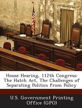 portada House Hearing, 112th Congress: The Hatch ACT, the Challenges of Separating Politics from Policy