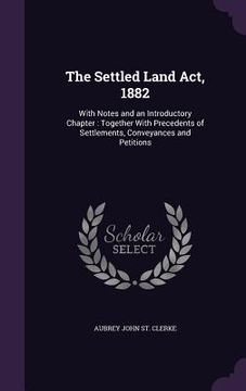 portada The Settled Land Act, 1882: With Notes and an Introductory Chapter: Together With Precedents of Settlements, Conveyances and Petitions (in English)