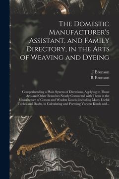 portada The Domestic Manufacturer's Assistant, and Family Directory, in the Arts of Weaving and Dyeing: Comprehending a Plain System of Directions, Applying t (en Inglés)