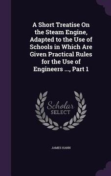 portada A Short Treatise On the Steam Engine, Adapted to the Use of Schools in Which Are Given Practical Rules for the Use of Engineers ..., Part 1 (en Inglés)