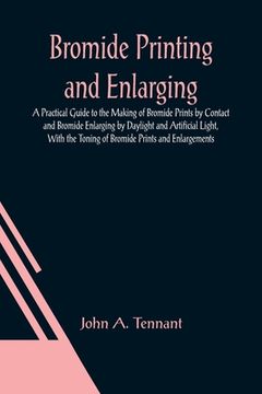 portada Bromide Printing and Enlarging; A Practical Guide to the Making of Bromide Prints by Contact and Bromide Enlarging by Daylight and Artificial Light, W (en Inglés)