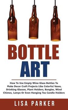 portada Bottle Art: How to use Empty Wine Glass Bottles to Make Decor Craft Projects Like Colorful Vases, Drinking Glasses, Plant Holders, Bangles, Wind Chimes, Lamps or Even Hanging tea Candle Holders (in English)