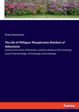 portada The Life of Philippus Theophrastus Bombast of Hohenheim: known by the name of Paracelsus, and the substance of his teachings concerning cosmology, ant (en Inglés)