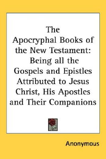the apocryphal books of the new testament,being all the gospels and epistles attributed to jesus christ, his apostles and their companions