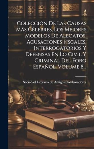 Colección de las Causas más Célebres, los Mejores Modelos de Alegatos, Acusaciones Fiscales, Interrogatorios y Defensas en lo Civil y Criminal del Foro Español, Volume 8.