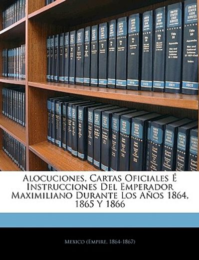 alocuciones, cartas oficiales instrucciones del emperador maximiliano durante los aos 1864, 1865 y 1866