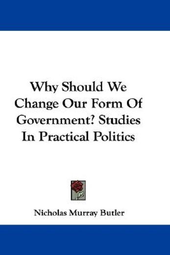 why should we change our form of government? studies in practical politics