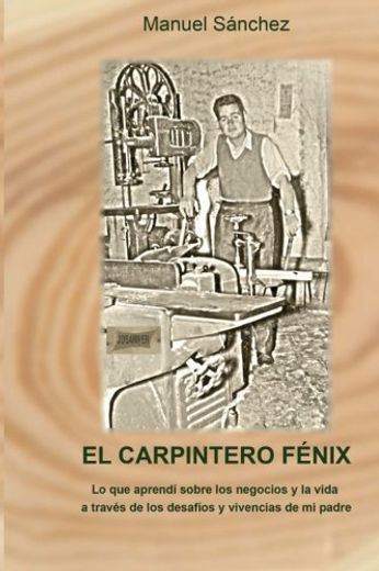 El Carpintero Fénix: Lo Que Aprendí Sobre Los Negocios Y La Vida A Través De Los Desafíos Y Vivencias De Mi Padre (spanish Edition) (in Spanish)