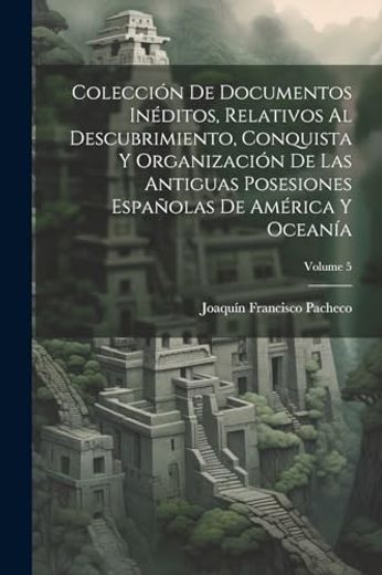 Colección de Documentos Inéditos, Relativos al Descubrimiento, Conquista y Organización de las Antiguas Posesiones Españolas de América y Oceanía; Volume 5 (in Spanish)