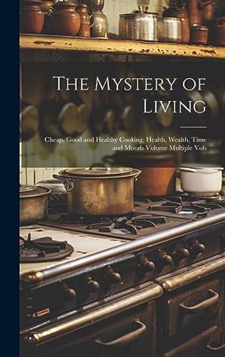 The Mystery of Living: Cheap, Good and Healthy Cooking, Health, Wealth, Time and Morals Volume Multiple Vols (en Inglés)
