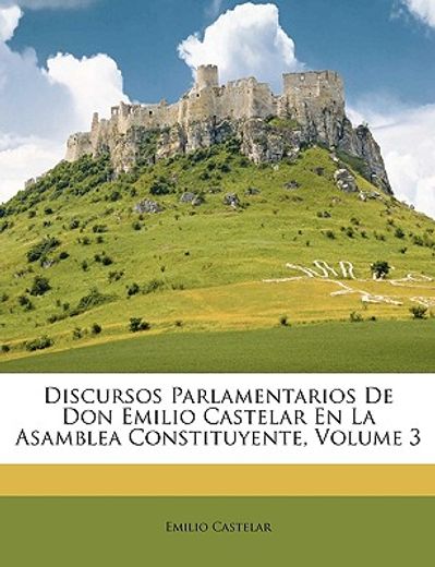 discursos parlamentarios de don emilio castelar en la asamblea constituyente, volume 3