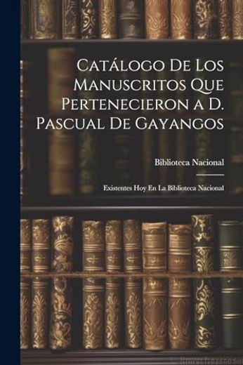 Catálogo de los Manuscritos que Pertenecieron a d. Pascual de Gayangos: Existentes hoy en la Biblioteca Nacional