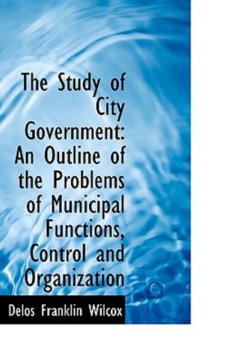 the study of city government: an outline of the problems of municipal functions, control and organiz