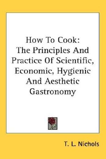 how to cook,the principles and practice of scientific, economic, hygienic and aesthetic gastronomy