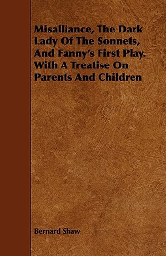 misalliance, the dark lady of the sonnets, and fanny"s first play. with a treatise on parents and ch