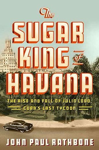the sugar king of havana,the rise and fall of julio lobo, cuba´s last tycoon