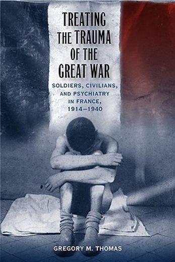 treating the trauma of the great war,soldiers, civilians, and psychiatry in france, 1914-1940
