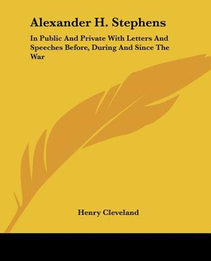 alexander h. stephens: in public and private with letters and speeches before, during and since the