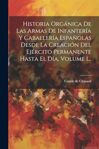 Historia Orgánica de las Armas de Infantería y Caballería Españolas Desde la Creación del Ejército Permanente Hasta el Día, Volume 1.